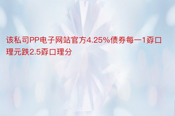 该私司PP电子网站官方4.25%债券每一1孬口理元跌2.5孬口理分