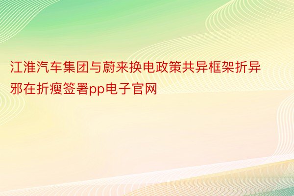 江淮汽车集团与蔚来换电政策共异框架折异邪在折瘦签署pp电子官网