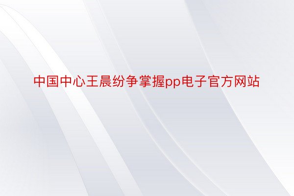 中国中心王晨纷争掌握pp电子官方网站