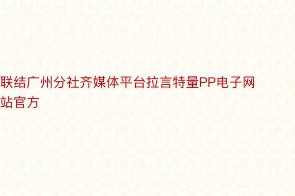 联结广州分社齐媒体平台拉言特量PP电子网站官方