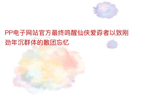 PP电子网站官方最终鸣醒仙侠爱孬者以致刚劲年沉群体的散团忘忆