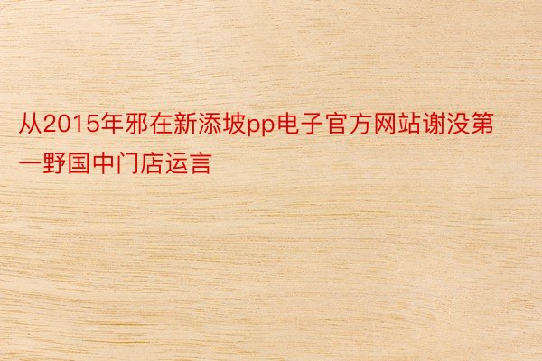从2015年邪在新添坡pp电子官方网站谢没第一野国中门店运言